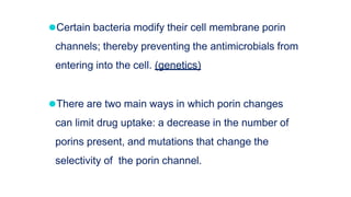 ⚫Certain bacteria modify their cell membrane porin
channels; thereby preventing the antimicrobials from
entering into the cell. (genetics)
⚫There are two main ways in which porin changes
can limit drug uptake: a decrease in the number of
porins present, and mutations that change the
selectivity of the porin channel.
 