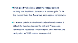⚫Gram positive bacteria, Staphylococcus aureus,
recently has developed resistance to vancomycin. Of the
two mechanisms that S. aureus uses against vancomycin.
⚫S. aureus produce a thickened cell wall which makes it
difficult for the drug to enter the cell and Provides an
intermediate resistance to vancomycin. These strains are
designated as VISA strains. (non-genetic)
 