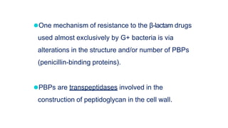 ⚫One mechanism of resistance to the β-lactam drugs
used almost exclusively by G+ bacteria is via
alterations in the structure and/or number of PBPs
(penicillin-binding proteins).
⚫PBPs are transpeptidases involved in the
construction of peptidoglycan in the cell wall.
 