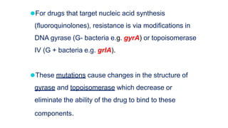 ⚫For drugs that target nucleic acid synthesis
(fluoroquinolones), resistance is via modifications in
DNA gyrase (G- bacteria e.g. gyrA) or topoisomerase
IV (G + bacteria e.g. grlA).
⚫These mutations cause changes in the structure of
gyrase and topoisomerase which decrease or
eliminate the ability of the drug to bind to these
components.
 
