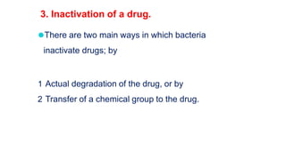 ⚫There are two main ways in which bacteria
inactivate drugs; by
1 Actual degradation of the drug, or by
2 Transfer of a chemical group to the drug.
3. Inactivation of a drug.
 