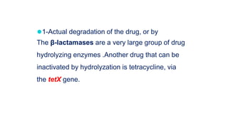 ⚫1-Actual degradation of the drug, or by
The β-lactamases are a very large group of drug
hydrolyzing enzymes .Another drug that can be
inactivated by hydrolyzation is tetracycline, via
the tetX gene.
 