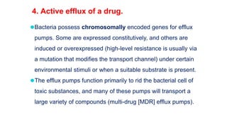 ⚫Bacteria possess chromosomally encoded genes for efflux
pumps. Some are expressed constitutively, and others are
induced or overexpressed (high-level resistance is usually via
a mutation that modifies the transport channel) under certain
environmental stimuli or when a suitable substrate is present.
⚫The efflux pumps function primarily to rid the bacterial cell of
toxic substances, and many of these pumps will transport a
large variety of compounds (multi-drug [MDR] efflux pumps).
4. Active efflux of a drug.
 