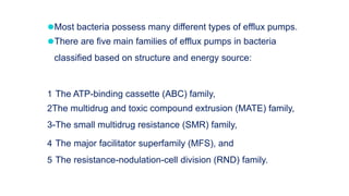 ⚫Most bacteria possess many different types of efflux pumps.
⚫There are five main families of efflux pumps in bacteria
classified based on structure and energy source:
1 The ATP-binding cassette (ABC) family,
2The multidrug and toxic compound extrusion (MATE) family,
3-The small multidrug resistance (SMR) family,
4 The major facilitator superfamily (MFS), and
5 The resistance-nodulation-cell division (RND) family.
 