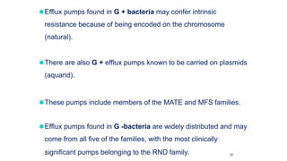 ⚫Efflux pumps found in G + bacteria may confer intrinsic
resistance because of being encoded on the chromosome
(natural).
⚫There are also G + efflux pumps known to be carried on plasmids
(aquarid).
⚫These pumps include members of the MATE and MFS families.
⚫Efflux pumps found in G -bacteria are widely distributed and may
come from all five of the families, with the most clinically
significant pumps belonging to the RND family. 39
 