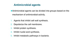 Antimicrobial agents
⚫Antimicrobial agents can be divided into groups based on the
mechanism of antimicrobial activity.
1. Agents that inhibit cell wall synthesis.
2. Depolarize the cell membrane.
3. Inhibit protein synthesis.
4. Inhibit nuclei acid synthesis.
5. Inhibit metabolic pathways in bacteria.
 