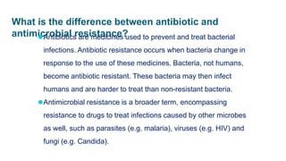 What is the difference between antibiotic and
antimicrobial resistance?
⚫Antibiotics are medicines used to prevent and treat bacterial
infections. Antibiotic resistance occurs when bacteria change in
response to the use of these medicines. Bacteria, not humans,
become antibiotic resistant. These bacteria may then infect
humans and are harder to treat than non-resistant bacteria.
⚫Antimicrobial resistance is a broader term, encompassing
resistance to drugs to treat infections caused by other microbes
as well, such as parasites (e.g. malaria), viruses (e.g. HIV) and
fungi (e.g. Candida).
 