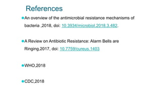 References
⚫An overview of the antimicrobial resistance mechanisms of
bacteria ,2018, doi: 10.3934/microbiol.2018.3.482.
⚫A Review on Antibiotic Resistance: Alarm Bells are
Ringing,2017, doi: 10.7759/cureus.1403
⚫WHO,2018
⚫CDC,2018
 