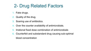 2- Drug Related Factors
1. Fake drugs.
2. Quality of the drug.
3. Soaring use of antibiotics.
4. Over the counter availability of antimicrobials.
5. Irrational fixed dose combination of antimicrobials
6. Counterfeit and substandard drug causing sub-optimal
blood concentration
 