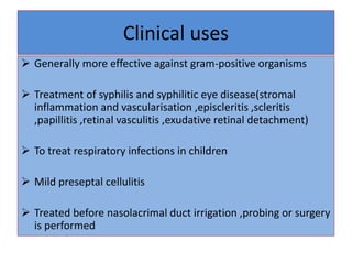 Clinical uses
 Generally more effective against gram-positive organisms
 Treatment of syphilis and syphilitic eye disease(stromal
inflammation and vascularisation ,episcleritis ,scleritis
,papillitis ,retinal vasculitis ,exudative retinal detachment)
 To treat respiratory infections in children
 Mild preseptal cellulitis
 Treated before nasolacrimal duct irrigation ,probing or surgery
is performed
 