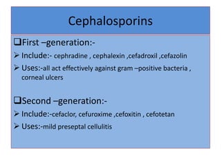 Cephalosporins
First –generation:-
 Include:- cephradine , cephalexin ,cefadroxil ,cefazolin
 Uses:-all act effectively against gram –positive bacteria ,
corneal ulcers
Second –generation:-
 Include:-cefaclor, cefuroxime ,cefoxitin , cefotetan
 Uses:-mild preseptal cellulitis
 