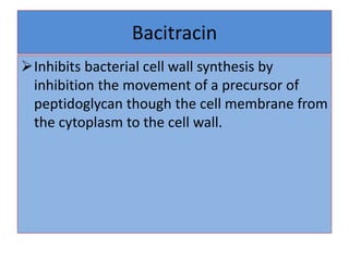 Bacitracin
Inhibits bacterial cell wall synthesis by
inhibition the movement of a precursor of
peptidoglycan though the cell membrane from
the cytoplasm to the cell wall.
 