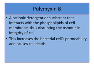 Polymyxin B
• A cationic detergent or surfactant that
interacts with the phospholipids of cell
membrane ,thus disrupting the osmotic in
integrity of cell.
• This increases the bacterial cell’s permeability
and causes cell death .
 