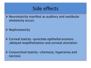Side effects
 Neurotoxicity manifest as auditory and vestibular
ototoxicity occurs
 Nephrotoxicity
 Corneal toxicity –punctate epithelial erosions
,delayed reepithelization and corneal ulceration
 Conjunctival toxicity –chemosis, hyperemia and
necrosis
 
