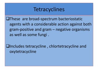 Tetracyclines
These are broad-spectrum bacteriostatic
agents with a considerable action against both
gram-positive and gram – negative organisms
as well as some fungi .
Includes tetracycline , chlortetracycline and
oxytetracycline
 