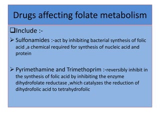 Drugs affecting folate metabolism
Include :-
 Sulfonamides :-act by inhibiting bacterial synthesis of folic
acid ,a chemical required for synthesis of nucleic acid and
protein
 Pyrimethamine and Trimethoprim :-reversibly inhibit in
the synthesis of folic acid by inhibiting the enzyme
dihydrofolate reductase ,which catalyzes the reduction of
dihydrofolic acid to tetrahydrofolic
 