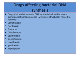 Drugs affecting bacterial DNA
synthesis
 Drugs that inhibit bacterial DNA synthesis include fluorinated
quinolones (fluoroquinolones ),which are structurally related to
nalidixic:
 Lomefloxacin
 Norfloxacin
 Enoxacin
 Ciprofloxacin
 Sparfloxacin
 Germifloxacin
 Levofloxacin
 gatifloxacin
 moxifloxacin
 