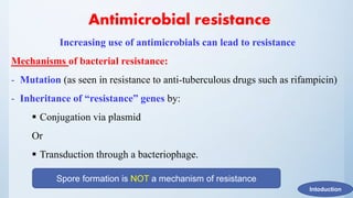 Antimicrobial resistance
Increasing use of antimicrobials can lead to resistance
Mechanisms of bacterial resistance:
- Mutation (as seen in resistance to anti-tuberculous drugs such as rifampicin)
- Inheritance of “resistance” genes by:
 Conjugation via plasmid
Or
 Transduction through a bacteriophage.
Intoduction
Spore formation is NOT a mechanism of resistance
 
