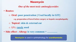 Neomycin
One of the most toxic aminoglycosides
• Routes:
o Oral: poor penetration [ Used locally in GIT]
e.g. preparation of bowel before surgery or hepatic encephalopathy
o Topical: skin & external ear
o I.V.: rarely used
• Side effect : Allergy is very common + …………
Neomycin is used in ophthalmology for acanthameoba
 