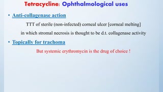 Tetracycline: Ophthalmological uses
• Anti-collagenase action
TTT of sterile (non-infected) corneal ulcer [corneal melting]
in which stromal necrosis is thought to be d.t. collagenase activity
• Topically for trachoma
But systemic erythromycin is the drug of choice !
 
