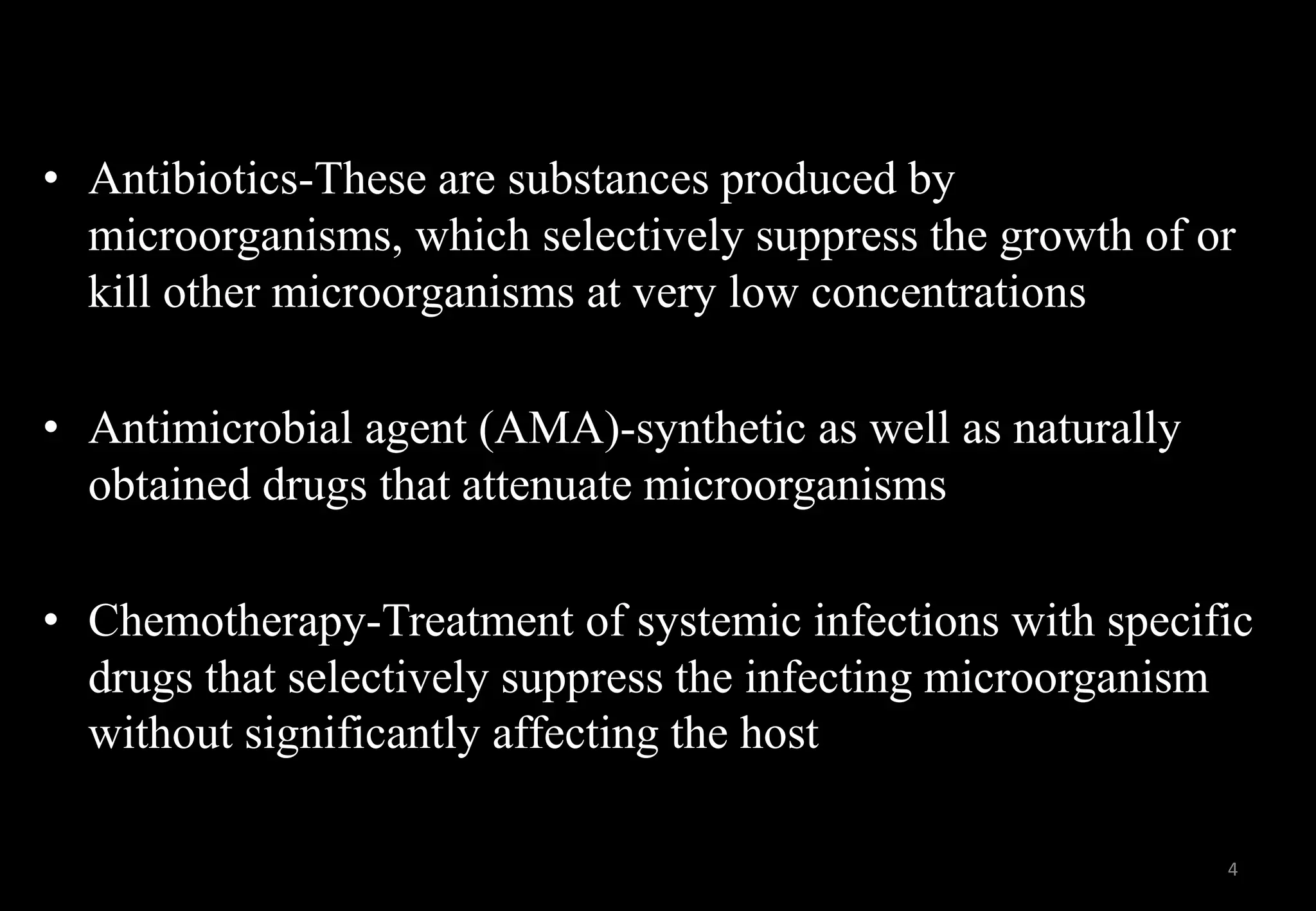 • Antibiotics-These are substances produced by
microorganisms, which selectively suppress the growth of or
kill other microorganisms at very low concentrations
• Antimicrobial agent (AMA)-synthetic as well as naturally
obtained drugs that attenuate microorganisms
• Chemotherapy-Treatment of systemic infections with specific
drugs that selectively suppress the infecting microorganism
without significantly affecting the host
4
 