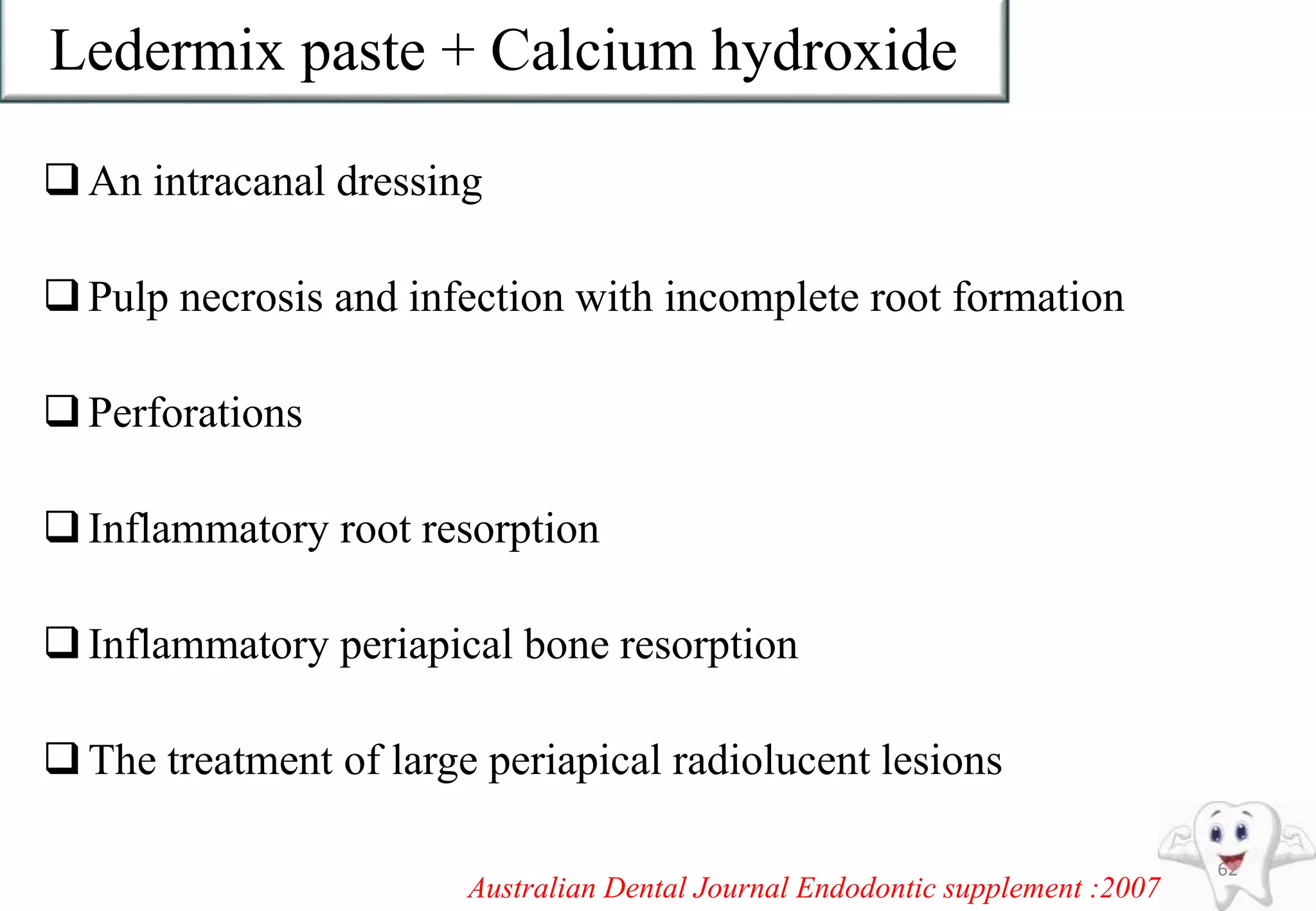 Ledermix paste + Calcium hydroxide
An intracanal dressing
Pulp necrosis and infection with incomplete root formation
Perforations
Inflammatory root resorption
Inflammatory periapical bone resorption
The treatment of large periapical radiolucent lesions
62
Australian Dental Journal Endodontic supplement :2007
 