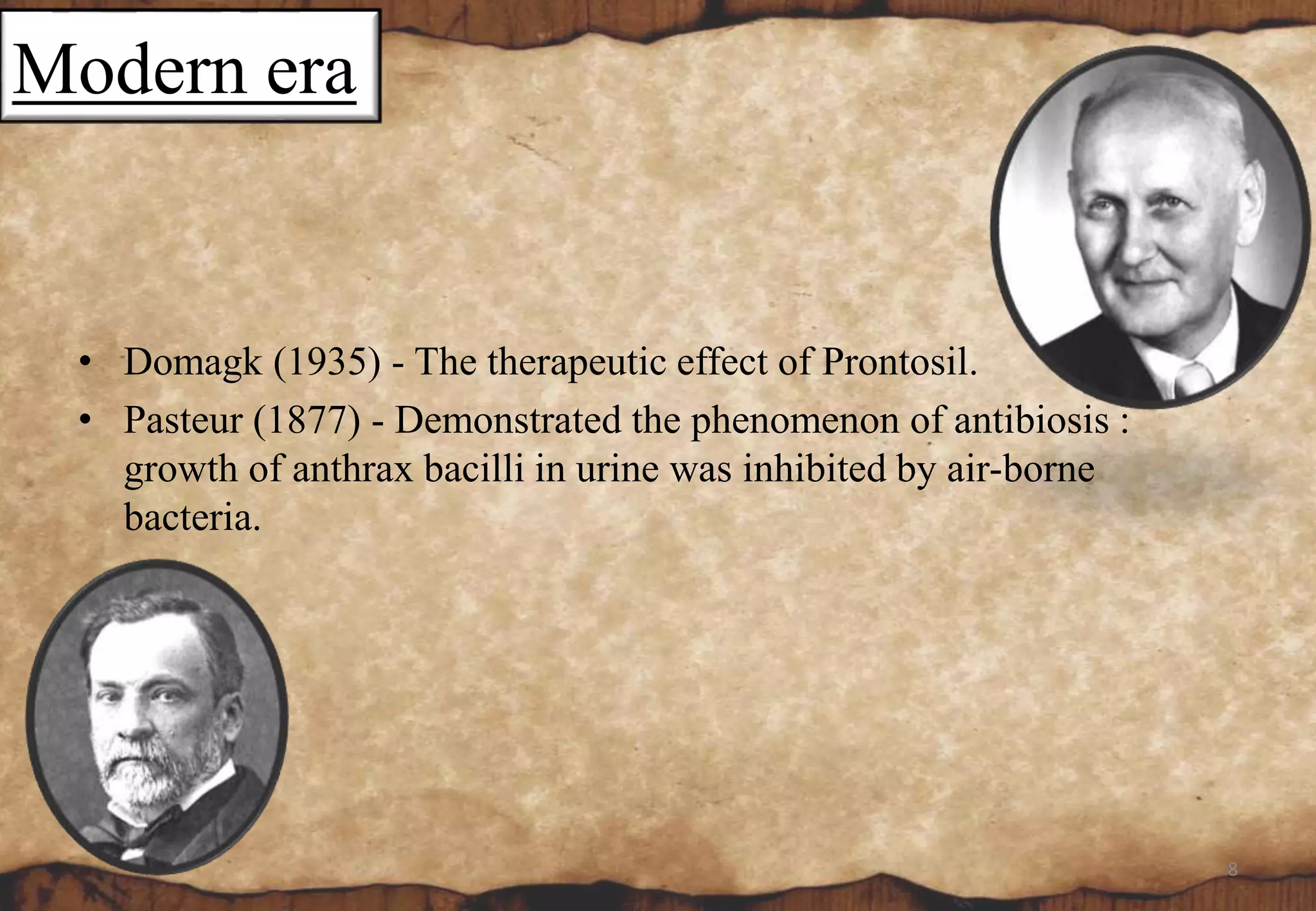 Modern era
• Domagk (1935) - The therapeutic effect of Prontosil.
• Pasteur (1877) - Demonstrated the phenomenon of antibiosis :
growth of anthrax bacilli in urine was inhibited by air-borne
bacteria.
8
 
