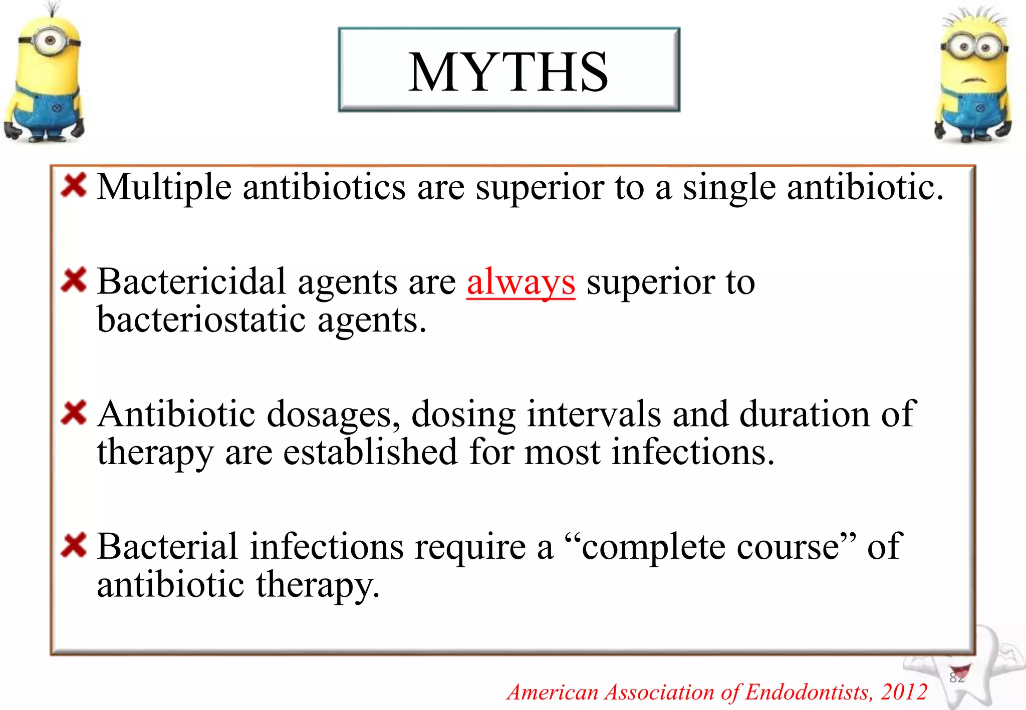 Multiple antibiotics are superior to a single antibiotic.
Bactericidal agents are always superior to
bacteriostatic agents.
Antibiotic dosages, dosing intervals and duration of
therapy are established for most infections.
Bacterial infections require a “complete course” of
antibiotic therapy.
82
MYTHS
American Association of Endodontists, 2012
 