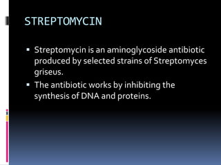 STREPTOMYCIN
 Streptomycin is an aminoglycoside antibiotic
produced by selected strains of Streptomyces
griseus.
 The antibiotic works by inhibiting the
synthesis of DNA and proteins.
 
