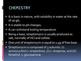 CHEMISTRY
 It is basic in nature, with solubility in water at the rate
of 20 g/L.
 It is stable to pH changes.
 It can withstand boiling temperature.
 Being a base, streptomycin is usually produced as
salt, normally of HCl and sulfate.
 One unit of streptomycin is equal to 1 μg of free base.
 Streptomycin is composed of 3 subunits: (i)
aminocyclitol (= streptidine), (ii) L-streptose, and (iii)
Nmethyl- L-glucosamine.
 