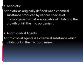  Antibiotic
Antibiotic as originally defined was a chemical
substance produced by various species of
microorganisms that was capable of inhibiting the
growth or kill the microorganism.
 Antimicrobial Agents
Antimicrobial agents is a chemical substance which
inhibit or kill the microorganism.
 