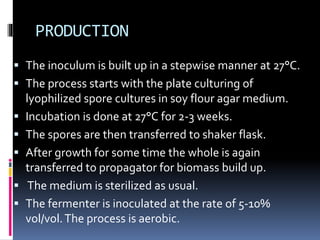 PRODUCTION
 The inoculum is built up in a stepwise manner at 27°C.
 The process starts with the plate culturing of
lyophilized spore cultures in soy flour agar medium.
 Incubation is done at 27°C for 2-3 weeks.
 The spores are then transferred to shaker flask.
 After growth for some time the whole is again
transferred to propagator for biomass build up.
 The medium is sterilized as usual.
 The fermenter is inoculated at the rate of 5-10%
vol/vol.The process is aerobic.
 