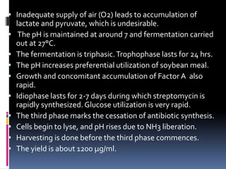  Inadequate supply of air (O2) leads to accumulation of
lactate and pyruvate, which is undesirable.
 The pH is maintained at around 7 and fermentation carried
out at 27°C.
 The fermentation is triphasic.Trophophase lasts for 24 hrs.
 The pH increases preferential utilization of soybean meal.
 Growth and concomitant accumulation of Factor A also
rapid.
 Idiophase lasts for 2-7 days during which streptomycin is
rapidly synthesized. Glucose utilization is very rapid.
 The third phase marks the cessation of antibiotic synthesis.
 Cells begin to lyse, and pH rises due to NH3 liberation.
 Harvesting is done before the third phase commences.
 The yield is about 1200 μg/ml.
 