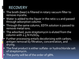 RECOVERY
 The broth (beer) is filtered in rotary vacuum filter to
remove mycelia.
 Water is added to the liquor in the ratio 1:1 and passed
through adsorption column.
 Through the same column, EDTA solution is passed to
remove metal ions.
 The adsorbed, pure streptomycin is eluted from the
column with 2.5 N H2SO4.
 Further processing entails decolorizing with carbon,
antigen removal by filtration, concentration, and
drying.
 The final product is either sulfate- or hydrochloride salt
of streptomycin.
 The purity will be of the order of 98%.
 