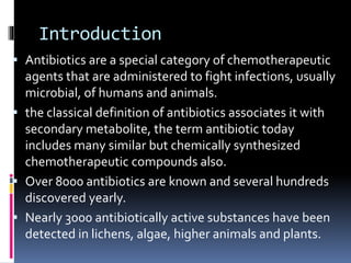 Introduction
 Antibiotics are a special category of chemotherapeutic
agents that are administered to fight infections, usually
microbial, of humans and animals.
 the classical definition of antibiotics associates it with
secondary metabolite, the term antibiotic today
includes many similar but chemically synthesized
chemotherapeutic compounds also.
 Over 8000 antibiotics are known and several hundreds
discovered yearly.
 Nearly 3000 antibiotically active substances have been
detected in lichens, algae, higher animals and plants.
 