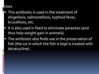 Uses
 This antibiotic is used in the treatment of
shigellosis, salmonellosis, typhoid fever,
brucellosis, etc.
 It is also used in feed to eliminate parasites (and
thus help weight gain in animals).
 The antibiotic also finds use in the preservation of
fish (the ice in which the fish is kept is treated with
tetracycline).
 