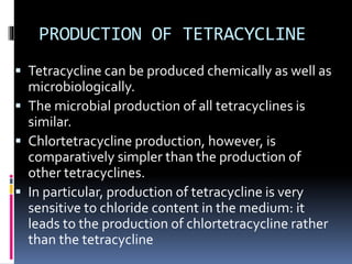 PRODUCTION OF TETRACYCLINE
 Tetracycline can be produced chemically as well as
microbiologically.
 The microbial production of all tetracyclines is
similar.
 Chlortetracycline production, however, is
comparatively simpler than the production of
other tetracyclines.
 In particular, production of tetracycline is very
sensitive to chloride content in the medium: it
leads to the production of chlortetracycline rather
than the tetracycline
 