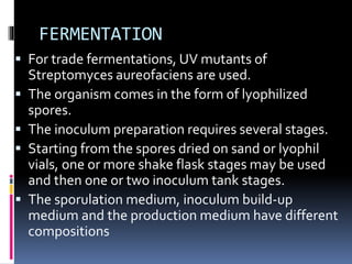 FERMENTATION
 For trade fermentations, UV mutants of
Streptomyces aureofaciens are used.
 The organism comes in the form of lyophilized
spores.
 The inoculum preparation requires several stages.
 Starting from the spores dried on sand or lyophil
vials, one or more shake flask stages may be used
and then one or two inoculum tank stages.
 The sporulation medium, inoculum build-up
medium and the production medium have different
compositions
 