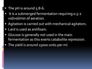  The pH is around 5.8-6.
 It is a submerged fermentation requiring 0.5-2
vol/vol/min of aeration.
 Agitation is carried out with mechanical agitators.
 Lard is used as antifoam.
 Glucose is generally not used in the main
fermentation as this exerts catabolite repression.
 The yield is around 15000 units per ml.
 