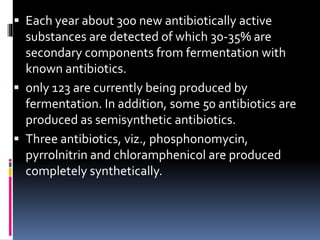  Each year about 300 new antibiotically active
substances are detected of which 30-35% are
secondary components from fermentation with
known antibiotics.
 only 123 are currently being produced by
fermentation. In addition, some 50 antibiotics are
produced as semisynthetic antibiotics.
 Three antibiotics, viz., phosphonomycin,
pyrrolnitrin and chloramphenicol are produced
completely synthetically.
 