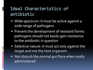 Ideal Characteristics of
antibiotic
 Wide spectrum: it must be active against a
wide range of pathogens
 Prevent the development of resistant forms:
pathogens should not easily gain resistance
to the antibiotic in question
 Selective nature: it must act only against the
target and not the host organism
 Not disturb the normal gut flora when orally
administered
 