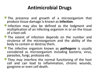 Antimicrobial Drugs
The presence and growth of a microorganism that
produce tissue damage is known as infection.
Infection may also be defined as the lodgment and
multiplication of an infecting organism in or on the tissue
of a host cell.
The extent of infection depends on the number and
virulence of the microorganism and the ability of the
body to contain or destroy them.
The infective organism known as pathogens is usually
considered as microorganism including bacteria, virus,
parasites, fungi, protozoa etc.
They may interfere the normal functioning of the host
cell and can lead to inflammation, chronic wounds,
gangrene or even cell death.
 