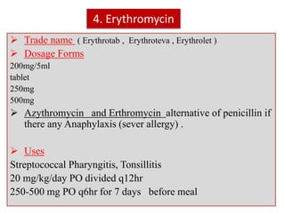4. Erythromycin
 Trade name ( Erythrotab , Erythroteva , Erythrolet )
 Dosage Forms
200mg/5ml
tablet
250mg
500mg
 Azythromycin and Erthromycin alternative of penicillin if
there any Anaphylaxis (sever allergy) .
 Uses
Streptococcal Pharyngitis, Tonsillitis
20 mg/kg/day PO divided q12hr
250-500 mg PO q6hr for 7 days before meal
 