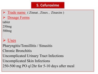 5. Cefuroxime
 Trade name ( Zinnat , Zinex , Zinaxim )
 Dosage Forms
tablet
250mg
500mg
 Uses
Pharyngitis/Tonsillitis / Sinusitis
Chronic Bronchitis
Uncomplicated Urinary Tract Infections
Uncomplicated Skin Infections
250-500 mg PO q12hr for 5-10 days after meal
 