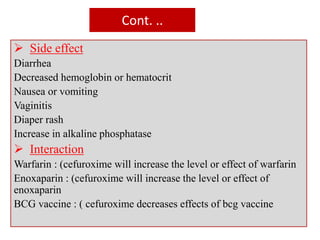 Cont. ..
 Side effect
Diarrhea
Decreased hemoglobin or hematocrit
Nausea or vomiting
Vaginitis
Diaper rash
Increase in alkaline phosphatase
 Interaction
Warfarin : (cefuroxime will increase the level or effect of warfarin
Enoxaparin : (cefuroxime will increase the level or effect of
enoxaparin
BCG vaccine : ( cefuroxime decreases effects of bcg vaccine
 