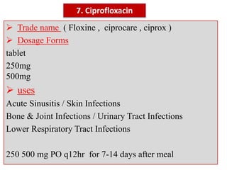 7. Ciprofloxacin
 Trade name ( Floxine , ciprocare , ciprox )
 Dosage Forms
tablet
250mg
500mg
 uses
Acute Sinusitis / Skin Infections
Bone & Joint Infections / Urinary Tract Infections
Lower Respiratory Tract Infections
250 500 mg PO q12hr for 7-14 days after meal
 