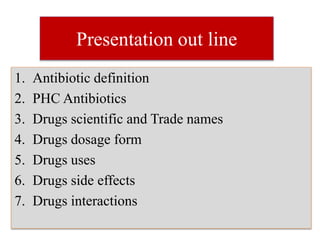 Presentation out line
1. Antibiotic definition
2. PHC Antibiotics
3. Drugs scientific and Trade names
4. Drugs dosage form
5. Drugs uses
6. Drugs side effects
7. Drugs interactions
 