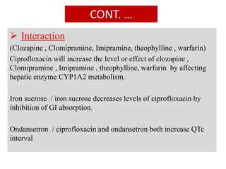 CONT. …
 Interaction
(Clozapine , Clomipramine, Imipramine, theophylline , warfarin)
Ciprofloxacin will increase the level or effect of clozapine ,
Clomipramine , Imipramine , theophylline, warfarin by affecting
hepatic enzyme CYP1A2 metabolism.
Iron sucrose / iron sucrose decreases levels of ciprofloxacin by
inhibition of GI absorption.
Ondansetron / ciprofloxacin and ondansetron both increase QTc
interval
 
