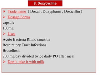  Trade name ( Doxal , Doxypharm , Doxicillin )
 Dosage Forms
capsule
100mg
 Uses
Acute Bacteria Rhino sinusitis
Respiratory Tract Infections
Brucellosis
200 mg/day divided twice daily PO after meal
 Don’t take it with milk
8. Doxycycline
 