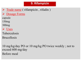 9. Rifampicin
 Trade name ( rifampicin , rifadin )
 Dosage Forms
capsule
150mg
300mg
 Uses
Tuberculosis
Brucellosis
10 mg/kg/day PO or 10 mg/kg PO twice weekly ; not to
exceed 600 mg/day
Before meal
 